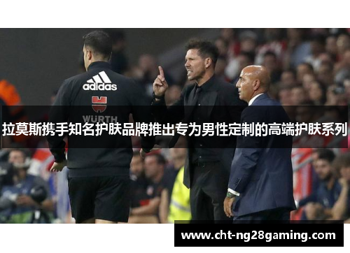 拉莫斯携手知名护肤品牌推出专为男性定制的高端护肤系列 拉莫斯携手知名护肤品牌推出专为男性定制的高端护肤系列