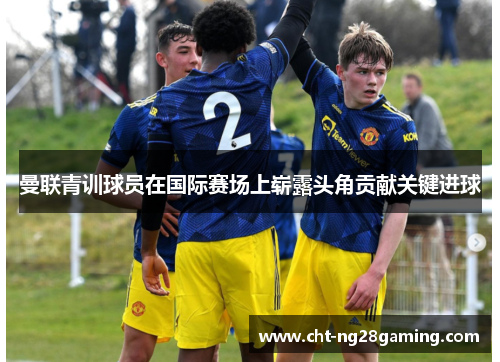 曼联青训球员在国际赛场上崭露头角贡献关键进球