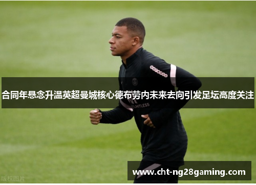 合同年悬念升温英超曼城核心德布劳内未来去向引发足坛高度关注